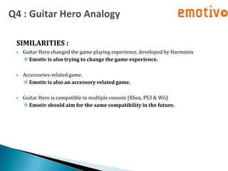 SIMILARITIES :
   Guitar Hero changed the game playing experience, developed by Harmonix
     Emotiv is also trying to change the game experience.

   Accessories-related game.
     Emotiv is also an accessory related game.

   Guitar Hero is compatible in multiple console (Xbox, PS3 & Wii)
     Emotiv should aim for the same compatibility in the future.
 