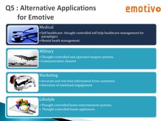 Medical
• Self healthcare- thought controlled self help healthcare management for
  paraplegics
• Mental heath management.


Military
• Thought-controlled and operated weapon systems.
• Communication channel



Marketing
• Accurate and real time information from customers.
• Detection of emotional engagement



Lifestyle
• Thought controlled home entertainment systems.
• Thought controlled home appliances.
 