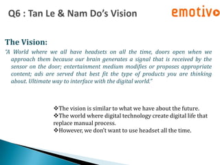 The Vision:
“A World where we all have headsets on all the time, doors open when we
  approach them because our brain generates a signal that is received by the
  sensor on the door; entertainment medium modifies or proposes appropriate
  content; ads are served that best fit the type of products you are thinking
  about. Ultimate way to interface with the digital world.”



                  The vision is similar to what we have about the future.
                  The world where digital technology create digital life that
                  replace manual process.
                  However, we don’t want to use headset all the time.
 