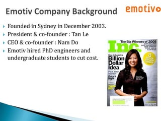    Founded in Sydney in December 2003.
   President & co-founder : Tan Le
   CEO & co-founder : Nam Do
   Emotiv hired PhD engineers and
    undergraduate students to cut cost.
 