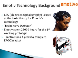    EEG (electroencephalography) is used
    as the basic theory for Emotiv’s
    technology.
   “Brain Wave Detector”
   Emotiv spent 25000 hours for the 1st
    working prototype
    Emotive took 4 years to complete
    EPOC headset
 
