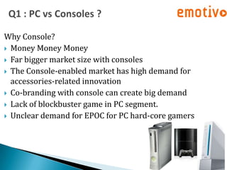 Why Console?
 Money Money Money
 Far bigger market size with consoles
 The Console-enabled market has high demand for
  accessories-related innovation
 Co-branding with console can create big demand
 Lack of blockbuster game in PC segment.
 Unclear demand for EPOC for PC hard-core gamers
 