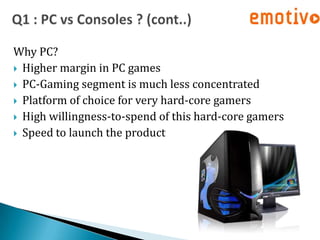 Why PC?
 Higher margin in PC games
 PC-Gaming segment is much less concentrated
 Platform of choice for very hard-core gamers
 High willingness-to-spend of this hard-core gamers
 Speed to launch the product
 