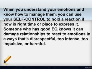When you understand your emotions and
know how to manage them, you can use
your SELF-CONTROL to hold a reaction if
now is right time or place to express it.
Someone who has good EQ knows it can
damage relationships to react to emotions in
a ways that’s disrespectful, too intense, too
impulsive, or harmful.
 