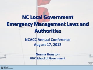 NC Local Government
Emergency Management Laws and
          Authorities
      NCACC Annual Conference
          August 17, 2012

                      Norma Houston
            UNC School of Government


       © 2005 to Present
 