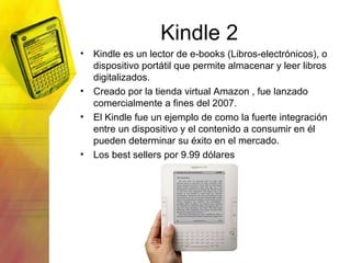 Kindle 2 Kindle es un lector de e-books (Libros-electrónicos), o dispositivo portátil que permite almacenar y leer libros digitalizados. Creado por la tienda virtual Amazon , fue lanzado comercialmente a fines del 2007. El Kindle fue un ejemplo de como la fuerte integración entre un dispositivo y el contenido a consumir en él pueden determinar su éxito en el mercado. Los best sellers por 9.99 dólares 