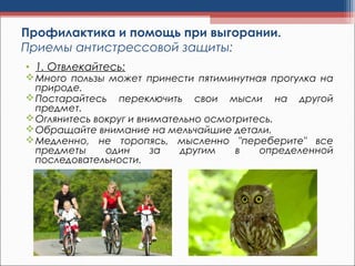 Профилактика и помощь при выгорании.
Приемы антистрессовой защиты:
• 1. Отвлекайтесь:
Много пользы может принести пятиминутная прогулка на
природе.
Постарайтесь переключить свои мысли на другой
предмет.
Оглянитесь вокруг и внимательно осмотритесь.
Обращайте внимание на мельчайшие детали.
Медленно, не торопясь, мысленно "переберите" все
предметы один за другим в определенной
последовательности.
 