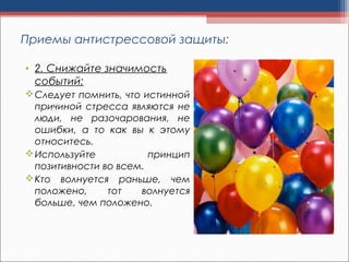 Приемы антистрессовой защиты:
• 2. Снижайте значимость
событий:
Следует помнить, что истинной
причиной стресса являются не
люди, не разочарования, не
ошибки, а то как вы к этому
относитесь.
Используйте принцип
позитивности во всем.
Кто волнуется раньше, чем
положено, тот волнуется
больше, чем положено.
 