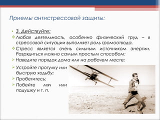 • 3. Действуйте:
Любая деятельность, особенно физический труд – в
стрессовой ситуации выполняет роль громоотвода.
Стресс является очень сильным источником энергии.
Разрядиться можно самым простым способом:
 Наведите порядок дома или на рабочем месте;
Приемы антистрессовой защиты:
 Устройте прогулку или
быструю ходьбу;
 Пробегитесь;
 Побейте мяч или
подушку и т. п.
 