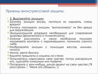 • 5. Выражайте эмоции:
Загонять эмоции внутрь, пытаться их скрывать, очень
вредно!
Учитесь показывать эмоции, "выплескивать" их без вреда
для окружающих.
Эмоциональная разрядка необходима для сохранения
здоровья (физического и психического),
Умение рассказать о своих проблемах поможет
налаживать контакты с окружающими, понимать самого
себя.
Изображайте эмоции с помощью жестов, мимики,
голоса;
Мните, рвите бумагу;
Кидайте предметы в мишень на стене;
Попытайтесь нарисовать свое чувство, потом раскрасьте
его, сделайте смешным или порвите;
Поговорите с кем-нибудь, делая акцент на свои чувства ("Я
расстроен..", "Меня это обидело..").
Приемы антистрессовой защиты:
 