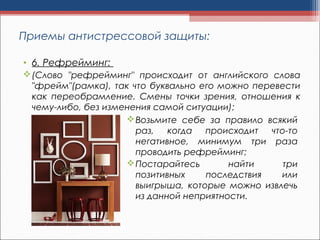 • 6. Рефрейминг: 
(Слово "рефрейминг" происходит от английского слова
"фрейм"(рамка), так что буквально его можно перевести
как переобрамление. Смены точки зрения, отношения к
чему-либо, без изменения самой ситуации);
Приемы антистрессовой защиты:
Возьмите себе за правило всякий
раз, когда происходит что-то
негативное, минимум три раза
проводить рефрейминг;
Постарайтесь найти три
позитивных последствия или
выигрыша, которые можно извлечь
из данной неприятности.
 