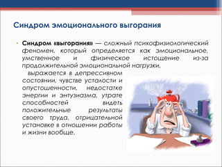 Синдром эмоционального выгорания
• Синдром «выгорания» — сложный психофизиологический
феномен, который определяется как эмоциональное,
умственное и физическое истощение из-за
продолжительной эмоциональной нагрузки,
выражается в депрессивном
состоянии, чувстве усталости и
опустошенности, недостатке
энергии и энтузиазма, утрате
способностей видеть
положительные результаты
своего труда, отрицательной
установке в отношении работы
и жизни вообще.
 