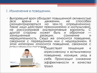 1. Изменения в поведении.
• Выгоревший врач обладает повышенной активностью
(все время в движении, не способен
сконцентрироваться на чем-то определенном).
Такие лица действуют прямолинейно и импульсивно,
не рассматривая альтернативные варианты. С
другой стороны может быть и обратное —
замедленные реакции, сомнение и
нерешительность. Сюда же относится поведение,
связанное с перееданием или с недоеданием. К
этой категории относится поведение, связанное с
повышенными рисками.Существует тенденция к
агрессивному и вспыльчивому
поведению, изоляция, уход в
себя. Происходит снижение
эффективности и качества
труда.
 