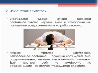 2. Изменения в чувствах.
• Утрачивается чувство юмора, возникают
постоянное чувство неудачи, вины и самообвинения,
повышенная раздражительность на работе и дома.
• Типично мрачное настроение,
депрессивное состояние. В общении врач может быть
раздражительным, излишне чувствительным, холодным.
Врач чувствует себя не комфортно на
рабочем месте и не получает удовольствия от работы.
 