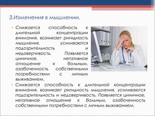 3.Изменения в мышлении.
• Снижается способность к длительной концентрации
внимания, возникает ригидность мышления, усиливаются
подозрительность и недоверчивость. Появляется циничное,
негативное отношение к больным, озабоченность
собственными потребностями с личным выживанием.
• Снижается способность к
длительной концентрации
внимания, возникает ригидность
мышления, усиливаются
подозрительность и
недоверчивость. Появляется
циничное, негативное
отношение к больным,
озабоченность собственными
потребностями с личным
выживанием.
 