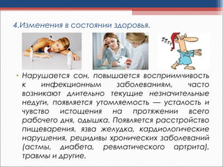 4.Изменения в состоянии здоровья.
• Нарушается сон, повышается восприимчивость
к инфекционным заболеваниям, часто
возникают длительно текущие незначительные
недуги, появляется утомляемость — усталость и
чувство истощения на протяжении всего
рабочего дня, одышка. Появляется расстройство
пищеварения, язва желудка, кардиологические
нарушения, рецидивы хронических заболеваний
(астмы, диабета, ревматического артрита),
травмы и другие.
 