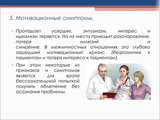 5. Мотивационные симптомы.
• Пропадает усердие, энтузиазм, интерес и
идеализм теряются. На их место приходит разочарование,
потеря иллюзий и
смирение. В межличностных отношениях это глубоко
зашедший мотивационный кризис (безразличие к
пациентам и потеря интереса к пациентам).
• При этом некоторые из
признаков и симптомов
являются для врача
бессознательной попыткой
получить облегчение без
осознания проблемы.
 