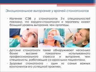 Эмоциональное выгорание у врачей стоматологов
• Изучение СЭВ у стоматологов 3-х специальностей
показало, что хирурги-стоматологи и терапевты имеют
больший уровень выгорания, чем ортопеды.
• Детские стоматологи также обнаруживают несколько
более высокие показатели испытываемого
профессионального стресса и выгорания, чем
специалисты, работающие со взрослыми пациентами.
• Здоровье стоматолога - один из самых важных
компонентов его успешной практики. 
 