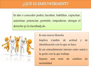Es dar o conceder poder; facultar, habilitar, capacitar,
autorizar, potenciar, permitir, empoderar, otorgar el
derecho (o la facultad) de..
• Es una nueva filosofía
• Implica Cambio de actitud y de
identificación con lo que se hace.
• Es un entendimiento interno entre usted y
la gente con la que trabaja.
• Supone una serie de cambios de
mentalidad