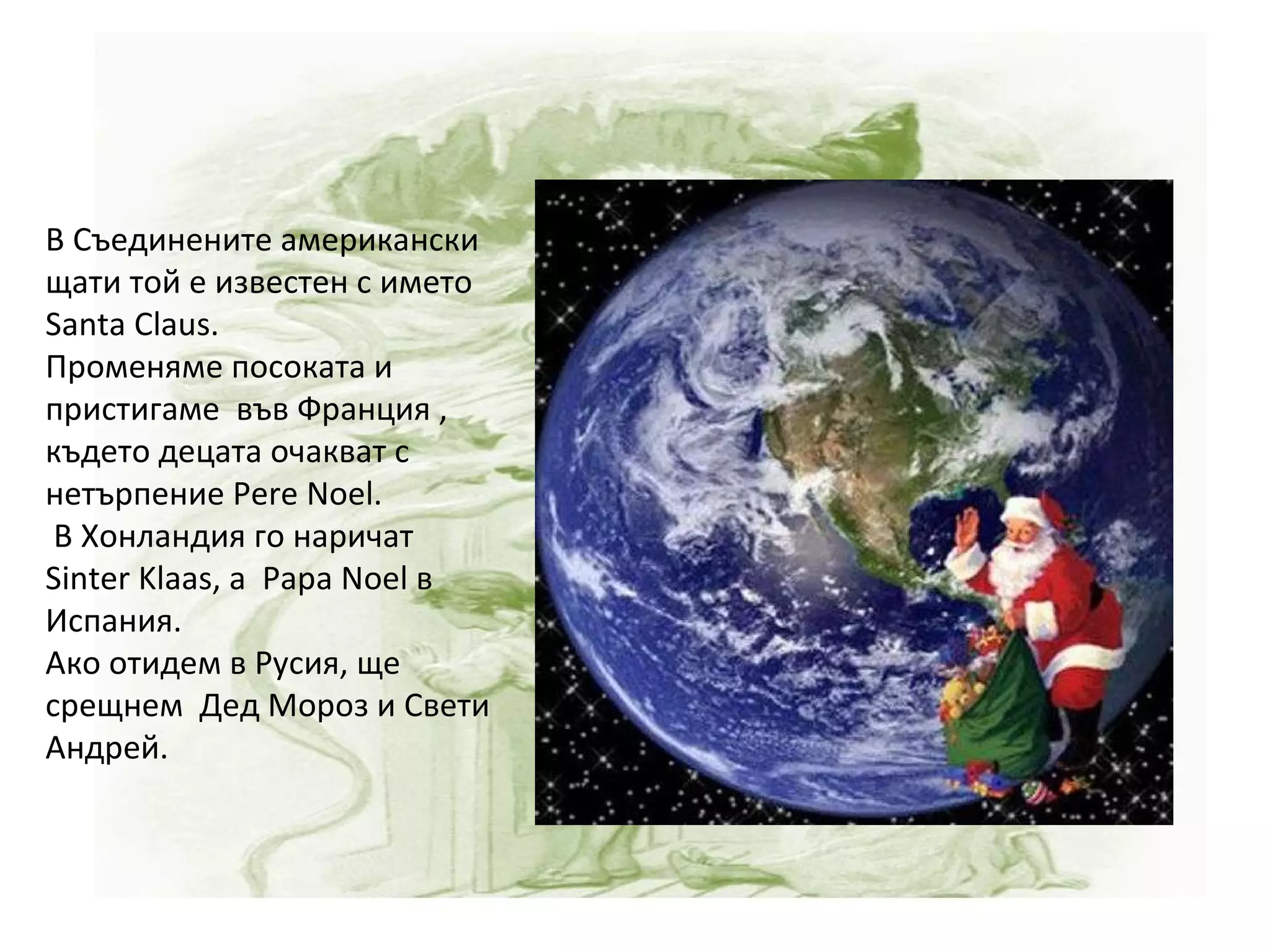 В Съединените американски щати той е известен с името  Santa Claus. Променяме посоката и пристигаме  във Франция , където децата очакват с нетърпение Pere Noel. В Хонландия го наричат Sinter Klaas, а  Papa Noel в Испания.  Ако отидем в Русия, ще срещнем  Дед Мороз и Свети Андрей. 