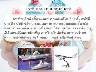 การสร้างชิ้นงานจากหุ่นจาลอง
การสร้างหรือผลิตชิ้นงานและการซ่อมแซ่มแก้ไขปรับปรุงชิ้นงานให้มี
สภาพใช้งานได้ดี จะต้องประกอบและรายการประกอบแบบพร้อมทั้งลาดับ
ขั้นตอนการทางานจึงจะสามารถสร้างชิ้นงานได้ตามข้อกาหนด แต่ถ้าต้องการ
ให้ได้ผลงานที่ผิดพลาดน้อยที่สุด ควรสร้างหรือผลิตชิ้นงานจากหุ่นจาลอง
เพราะการสร้างหุ่นจาลองคือ ต้นแบบแห่งการสร้างหรือผลิตหุ่นจาลอง
หุ่นจาลองเรือ หุ่นจาลองเครื่องบิน
 