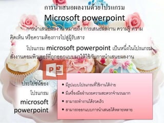 การนาเสนอผลงานด้วยโปรแกรม
Microsoft powerpoint
การนาเสนอผลงาน หมายถึง การเสนอผลงาน ความรู้ ความ
คิดเห็น หรือความต้องการไปสู่ผู้รับสาร
โปรแกรม microsoft powerpoint เป็นหนึ่งในโปรแกรม
สั่งงานคอมพิวเตอร์ที่ถูกออกแบบมาให้ใช้กับการนาเสนอผลงาน
ประโยชน์ของ
โปรแกรม
microsoft
powerpoint
• มีรูปแบบโปรแกรมที่ใช้งานได้ง่าย
• มีเครื่องมืออานวยความสะดวกจานวนมาก
• สามารถทางานได้รวดเร็ว
• สามารถออกแบบการนาเสนอได้หลายหลาย
 