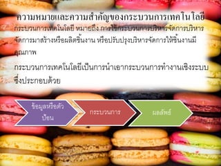 ความหมายและความสาคัญของกระบวนการเทคโนโลยี
กระบวนการเทคโนโลยี หมายถึง การใช้กระบวนการบริหารจัดการบริหาร
จัดการมาสร้างหรือผลิตชิ้นงาน หรือปรับปรุงบริหารจัดการให้ชิ้นงานมี
คุณภาพ
กระบวนการเทคโนโลยีเป็นการนาเอากระบวนการทางานเชิงระบบ
ซึ่งประกอบด้วย
ข้อมูลหรือตัว
ป้อน
กระบวนการ ผลลัพธ์
 