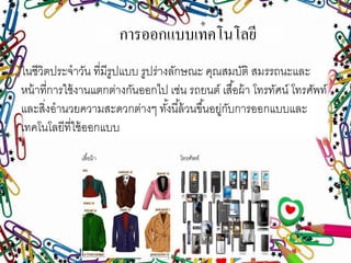 การออกแบบเทคโนโลยี
ในชีวิตประจาวัน ที่มีรูปแบบ รูปร่างลักษณะ คุณสมบัติ สมรรถนะและ
หน้าที่การใช้งานแตกต่างกันออกไป เช่น รถยนต์ เสื้อผ้า โทรทัศน์ โทรศัพท์
และสิ่งอานวยความสะดวกต่างๆ ทั้งนี้ล้วนขึ้นอยู่กับการออกแบบและ
เทคโนโลยีที่ใช้ออกแบบ
เสื้อผ้า โทรศัพท์
 