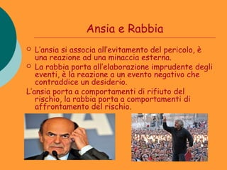 Ansia e Rabbia
  L’ansia si associa all’evitamento del pericolo, è
   una reazione ad una minaccia esterna.
 La rabbia porta all’elaborazione imprudente degli
   eventi, è la reazione a un evento negativo che
   contraddice un desiderio.
L’ansia porta a comportamenti di rifiuto del
   rischio, la rabbia porta a comportamenti di
   affrontamento del rischio.
 