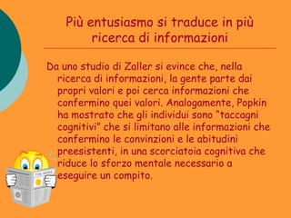Più entusiasmo si traduce in più
         ricerca di informazioni

Da uno studio di Zaller si evince che, nella
  ricerca di informazioni, la gente parte dai
  propri valori e poi cerca informazioni che
  confermino quei valori. Analogamente, Popkin
  ha mostrato che gli individui sono “taccagni
  cognitivi” che si limitano alle informazioni che
  confermino le convinzioni e le abitudini
  preesistenti, in una scorciatoia cognitiva che
  riduce lo sforzo mentale necessario a
  eseguire un compito.
 