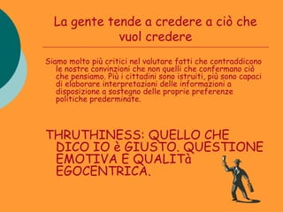 La gente tende a credere a ciò che
             vuol credere
Siamo molto più critici nel valutare fatti che contraddicono
   le nostre convinzioni che non quelli che confermano ciò
   che pensiamo. Più i cittadini sono istruiti, più sono capaci
   di elaborare interpretazioni delle informazioni a
   disposizione a sostegno delle proprie preferenze
   politiche prederminate.



THRUTHINESS: QUELLO CHE
 DICO IO è GIUSTO. QUESTIONE
 EMOTIVA E QUALITà
 EGOCENTRICA.
 