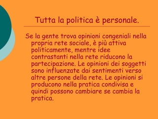 Tutta la politica è personale.
Se la gente trova opinioni congeniali nella
 propria rete sociale, è più attiva
 politicamente, mentre idee
 contrastanti nella rete riducono la
 partecipazione. Le opinioni dei soggetti
 sono influenzate dai sentimenti verso
 altre persone della rete. Le opinioni si
 producono nella pratica condivisa e
 quindi possono cambiare se cambia la
 pratica.
 