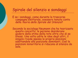 Spirale del silenzio e sondaggi
E se i sondaggi, come durante la trascorsa
  campagna elettorale, avessero tenuto conto
  della teoria della Spirale del Silenzio?

Secondo la sociologa Neumann che ha teorizzato
  questo concetto, le persone desiderano
  godere della stima della rete oltre che di se
  stessi. Una volta udite le idee degli altri, il
  singolo rivede spesso le proprie posizioni
  adattandole alla posizione dominanti. Così le
  posizioni minoritarie si riducono al silenzio da
  sole.
 