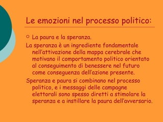 Le emozioni nel processo politico:
 La paura e la speranza.
La speranza è un ingrediente fondamentale
  nell’attivazione della mappa cerebrale che
  motivano il comportamento politico orientato
  al conseguimento di benessere nel futuro
  come conseguenza dell’azione presente.
Speranza e paura si combinano nel processo
  politico, e i messaggi delle campagne
  elettorali sono spesso diretti a stimolare la
  speranza e a instillare la paura dell’avversario.
 