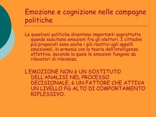 Emozione e cognizione nelle campagne
politiche
Le questioni politiche diventano importanti soprattutto
   quando suscitano emozioni fra gli elettori. I cittadini
   più preparati sono anche i più reattivi agli appelli
   emozionali, in armonia con la teoria dell’intelligenza
   affettiva, secondo la quale le emozioni fungono da
   rilevatori di rilevanza.

L’EMOZIONE NON è UN SOSTITUTO
   DELL’ANALISI NEL PROCESSO
   DECISIONALE; è UN FATTORE CHE ATTIVA
   UN LIVELLO Più ALTO DI COMPORTAMENTO
   RIFLESSIVO.
 
