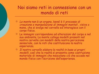 Noi siamo reti in connessione con un
               mondo di reti
   La mente non è un organo, bensì è il processo di
    creazione e manipolazione di immagini mentali , visive o
    meno, che si svolge nel cervello ed interagisce con il
    corpo fisico.
   Le immagini corrispondono ad alterazioni del corpo e nel
    suo ambiente. La mente collega modelli presenti nel
    nostro cervello con modelli della nostra percezione
    sensoriale, con le reti che costituiscono la nostra
    esperienza.
   Il nostro cervello elabora la realtà in base ai propri
    modelli, così che la realtà si presenta come costruzione
    materiale di immagini che mescolano ciò che accade nel
    mondo fisico con l’iscrizione dell’esperienza.
 