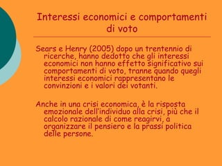 Interessi economici e comportamenti
              di voto
Sears e Henry (2005) dopo un trentennio di
  ricerche, hanno dedotto che gli interessi
  economici non hanno effetto significativo sui
  comportamenti di voto, tranne quando quegli
  interessi economici rappresentano le
  convinzioni e i valori dei votanti.

Anche in una crisi economica, è la risposta
  emozionale dell’individuo alla crisi, più che il
  calcolo razionale di come reagirvi, a
  organizzare il pensiero e la prassi politica
  delle persone.
 