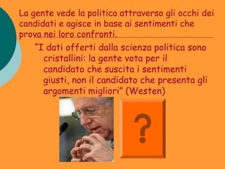 La gente vede la politica attraverso gli occhi dei
candidati e agisce in base ai sentimenti che
prova nei loro confronti.
    “I dati offerti dalla scienza politica sono
      cristallini: la gente vota per il
      candidato che suscita i sentimenti
      giusti, non il candidato che presenta gli
      argomenti migliori” (Westen)
 