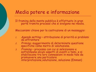 Media potere e informazione
Il framing della mente pubblica è effettuato in gran
     parte tramite processi che si svolgono nei media.

Meccanismi chiave per la costruzione di un messaggio:

1.   Agenda setting – attribuzione di priorità ai problemi
     da affrontare
2.   Priming –suggerimento di determinate questione
     specifiche come metro di valutazione.
3.   Framing – processo con cui si selezionano e
     sottolineano alcuni aspetti di eventi o temi, e si
     stabiliscono tra loro connessioni in modo tale da
     promuovere una particolare
     interpretazione,valutazione, soluzione (Emman)
 