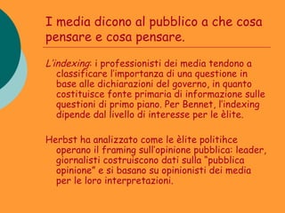 I media dicono al pubblico a che cosa
pensare e cosa pensare.

L’indexing: i professionisti dei media tendono a
   classificare l’importanza di una questione in
   base alle dichiarazioni del governo, in quanto
   costituisce fonte primaria di informazione sulle
   questioni di primo piano. Per Bennet, l’indexing
   dipende dal livello di interesse per le èlite.

Herbst ha analizzato come le èlite politihce
  operano il framing sull’opinione pubblica: leader,
  giornalisti costruiscono dati sulla “pubblica
  opinione” e si basano su opinionisti dei media
  per le loro interpretazioni.
 