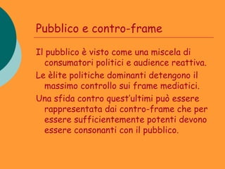 Pubblico e contro-frame

Il pubblico è visto come una miscela di
  consumatori politici e audience reattiva.
Le èlite politiche dominanti detengono il
  massimo controllo sui frame mediatici.
Una sfida contro quest’ultimi può essere
  rappresentata dai contro-frame che per
  essere sufficientemente potenti devono
  essere consonanti con il pubblico.
 