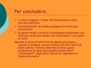 Per concludere…
 Le èlite scelgono i frame che favoriscono le loro
  carriere politiche
 I professionisti dei media scelgono le notizie più
  accattivanti
 La gente tende a evitare la dissonanza emozionale e si
  indirizza verso quei media che confermano i suoi punti
  di vista.
Quando si cerca di sottrarsi da questo processo a
  cascata si possono cercare notizie da altre fonti (di
  solito estere, tramite Internet).é bene quindi
  evidenziare la capacità di quelle stesse menti
  “influenzabili” dagli attori sociali di rispondere a
  frame alternativi
 