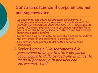 Senza la coscienza il corpo umano non
    può sopravvivere.
   La coscienza, che opera sui processi della mente, è
    l’integrazione di emozioni, sentimenti e ragionamenti che
    portano alla formazione delle decisioni. In “Il linguaggio del
    corpo” A.Lowen , sostiene che la coscienza rappresenta la
    percezione che ha l’organismo dell’interazione fra il mondo
    interiore e quello esterno.
   L’emozione è un mutamento nel cervello e nel corpo, indotta
    dal contenuto di una determinata percezione.
   Le emozioni sono percepite dal nostro cervello come
    sentimenti.
   Scrive Damasio “Un sentimento è la
    percezione di un certo stato del corpo
    accompagnato dalla percezione di un certo
    modo di pensare, e di pensieri con
    determinati temi”
 
