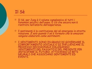 Il Sè
   Il Sé, per Jung è il volume complessivo di tutti i
    fenomeni psichici dell’uomo. È ciò che ancora non è
    rientrato nell’ambito dell’esperienza.

   I sentimenti è la costituzione del sé emergono in stretta
    relazione. È solo quando il sé è formato che le emozioni
    vengono elaborate come sentimenti.

   I SENTIMENTI SONO IN GRADO DI GOVERNARE IL
    COMPORTAMENTO SOCIALE E DI INFLUENZARE IL
    PROCESSO DECISIONALE COLLEGANDO
    SENTIMENTI DEL PASSATO E DEL PRESENTE PER
    ANTICIPARE IL FUTURO, ATTIVANDO LE RETI
    NEURALI CHE ASSOCIANO SENTIMENTI ED
    EVENTI.
 