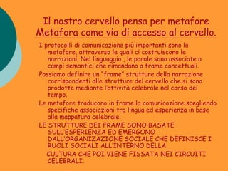Il nostro cervello pensa per metafore
Metafora come via di accesso al cervello.
I protocolli di comunicazione più importanti sono le
   metafore, attraverso le quali ci costruiscono le
   narrazioni. Nel linguaggio , le parole sono associate a
   campi semantici che rimandano a frame concettuali.
Possiamo definire un “frame” strutture della narrazione
   corrispondenti alle strutture del cervello che si sono
   prodotte mediante l’attività celebrale nel corso del
   tempo.
Le metafore traducono in frame la comunicazione scegliendo
   specifiche associazioni tra lingua ed esperienza in base
   alla mappatura celebrale.
LE STRUTTURE DEI FRAME SONO BASATE
   SULL’ESPERIENZA ED EMERGONO
   DALL’ORGANIZAZIONE SOCIALE CHE DEFINISCE I
   RUOLI SOCIALI ALL’INTERNO DELLA
   CULTURA CHE POI VIENE FISSATA NEI CIRCUITI
   CELEBRALI.
 