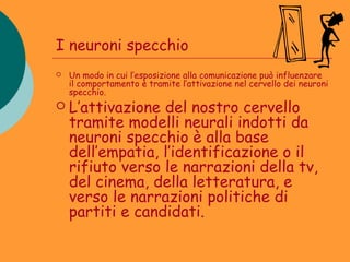 I neuroni specchio
   Un modo in cui l’esposizione alla comunicazione può influenzare
    il comportamento è tramite l’attivazione nel cervello dei neuroni
    specchio.
   L’attivazione del nostro cervello
    tramite modelli neurali indotti da
    neuroni specchio è alla base
    dell’empatia, l’identificazione o il
    rifiuto verso le narrazioni della tv,
    del cinema, della letteratura, e
    verso le narrazioni politiche di
    partiti e candidati.
 