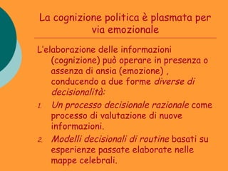 La cognizione politica è plasmata per
           via emozionale
L’elaborazione delle informazioni
    (cognizione) può operare in presenza o
    assenza di ansia (emozione) ,
    conducendo a due forme diverse di
    decisionalità:
1. Un processo decisionale razionale come
    processo di valutazione di nuove
    informazioni.
2. Modelli decisionali di routine basati su
    esperienze passate elaborate nelle
    mappe celebrali.
 