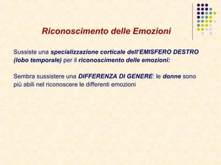 Riconoscimento delle Emozioni
Sussiste una specializzazione corticale dell‘EMISFERO DESTRO
(lobo temporale) per il riconoscimento delle emozioni:
Sembra sussistere una DIFFERENZA DI GENERE: le donne sono
più abili nel riconoscere le differenti emozioni
 