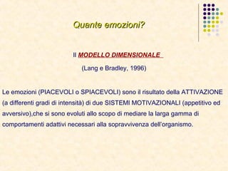 Quante emozioni?Quante emozioni?
Il MODELLO DIMENSIONALE
(Lang e Bradley, 1996)
Le emozioni (PIACEVOLI o SPIACEVOLI) sono il risultato della ATTIVAZIONE
(a differenti gradi di intensità) di due SISTEMI MOTIVAZIONALI (appetitivo ed
avversivo),che si sono evoluti allo scopo di mediare la larga gamma di
comportamenti adattivi necessari alla sopravvivenza dell’organismo.
 