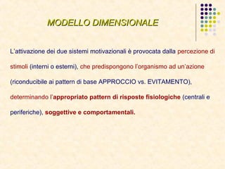MODELLO DIMENSIONALEMODELLO DIMENSIONALE
L’attivazione dei due sistemi motivazionali è provocata dalla percezione di
stimoli (interni o esterni), che predispongono l’organismo ad un’azione
(riconducibile ai pattern di base APPROCCIO vs. EVITAMENTO),
determinando l’appropriato pattern di risposte fisiologiche (centrali e
periferiche), soggettive e comportamentali.
 